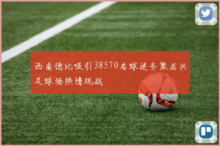 西南德比吸引38570名球迷齐聚龙兴足球场热情观战