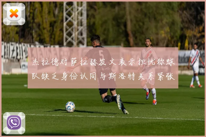 杰拉德对萨拉赫发文表示担忧称球队缺乏身份认同与斯洛特关系紧张