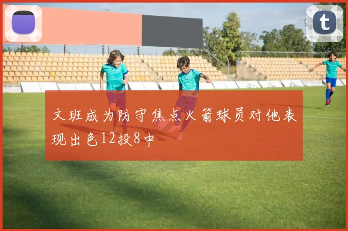 文班成为防守焦点火箭球员对他表现出色12投8中