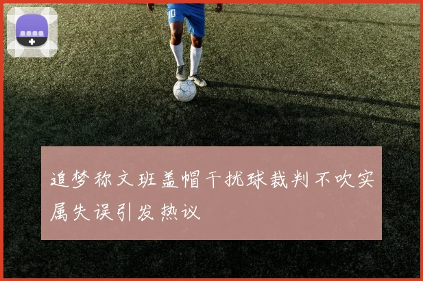 追梦称文班盖帽干扰球裁判不吹实属失误引发热议