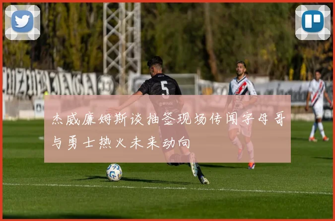 杰威廉姆斯谈抽签现场传闻字母哥与勇士热火未来动向