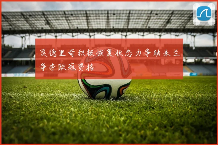 莫德里奇积极恢复状态力争助米兰争夺欧冠资格