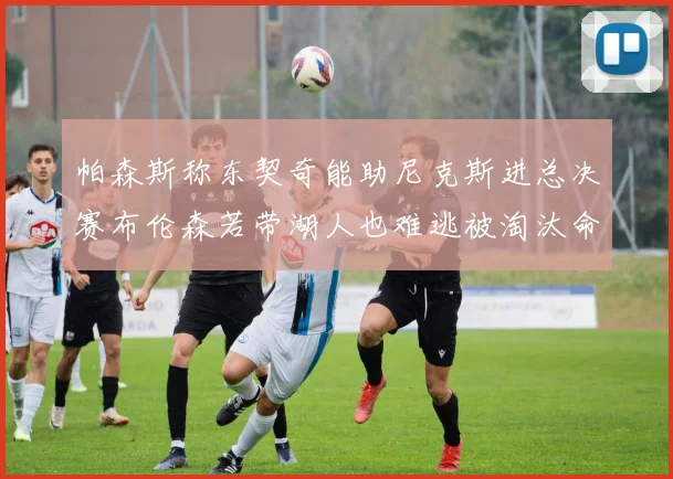 帕森斯称东契奇能助尼克斯进总决赛布伦森若带湖人也难逃被淘汰命运