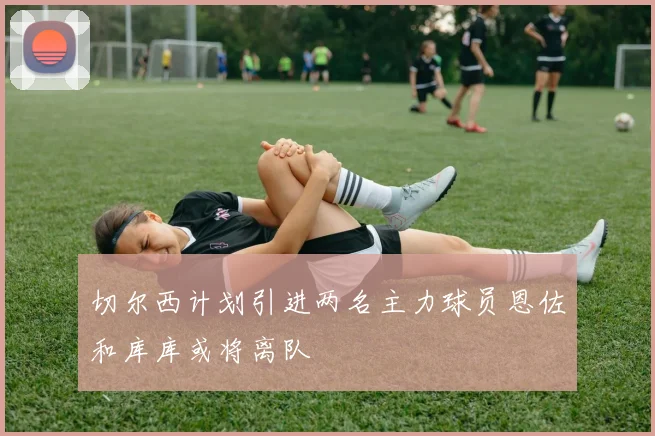 切尔西计划引进两名主力球员恩佐和库库或将离队
