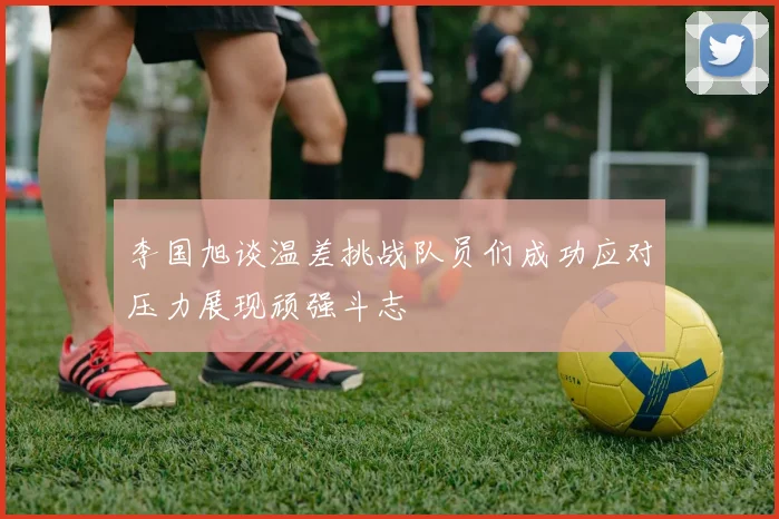 李国旭谈温差挑战队员们成功应对压力展现顽强斗志