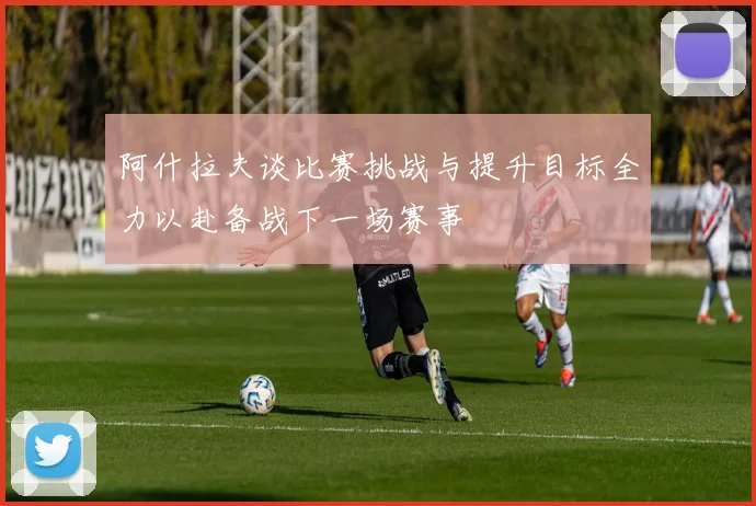 阿什拉夫谈比赛挑战与提升目标全力以赴备战下一场赛事