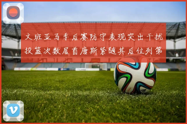 文班亚马季后赛防守表现突出干扰投篮次数居首唐斯紧随其后位列第五